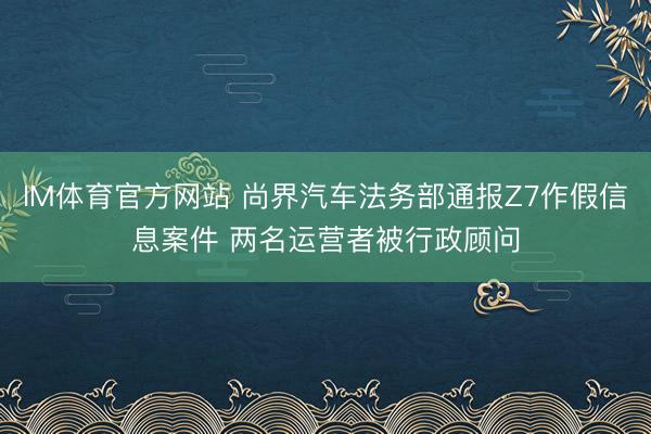 IM体育官方网站 尚界汽车法务部通报Z7作假信息案件 两名运营者被行政顾问