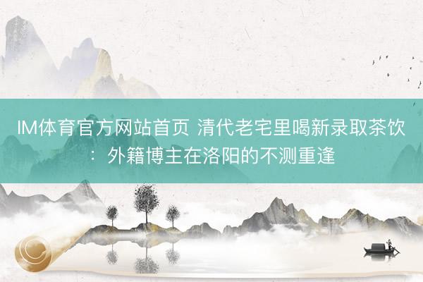 IM体育官方网站首页 清代老宅里喝新录取茶饮：外籍博主在洛阳的不测重逢
