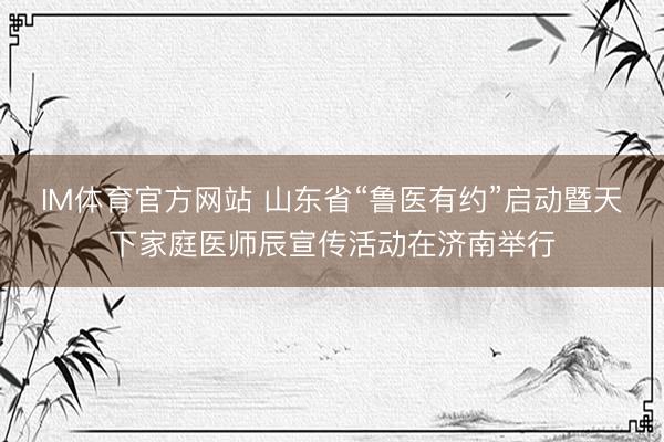 IM体育官方网站 山东省“鲁医有约”启动暨天下家庭医师辰宣传活动在济南举行