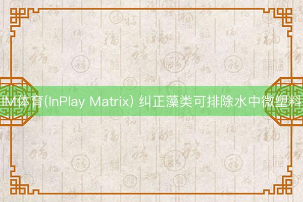 IM体育(InPlay Matrix) 纠正藻类可排除水中微塑料