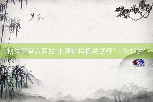 IM体育官方网站 上海边检机关试行“一次检讨”