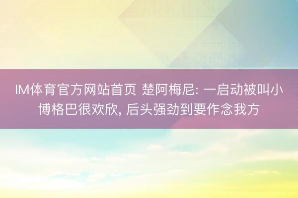 IM体育官方网站首页 楚阿梅尼: 一启动被叫小博格巴很欢欣， 后头强劲到要作念我方