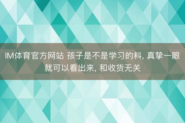 IM体育官方网站 孩子是不是学习的料, 真挚一眼就可以看出来, 和收货无关