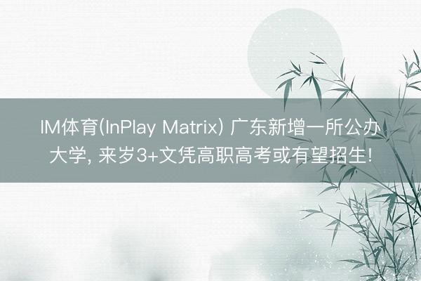 IM体育(InPlay Matrix) 广东新增一所公办大学， 来岁3+文凭高职高考或有望招生!