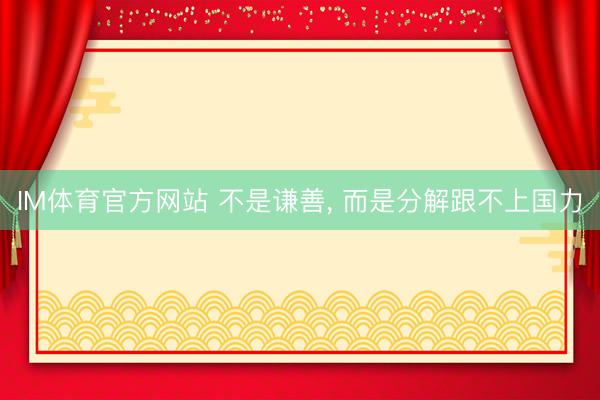 IM体育官方网站 不是谦善， 而是分解跟不上国力
