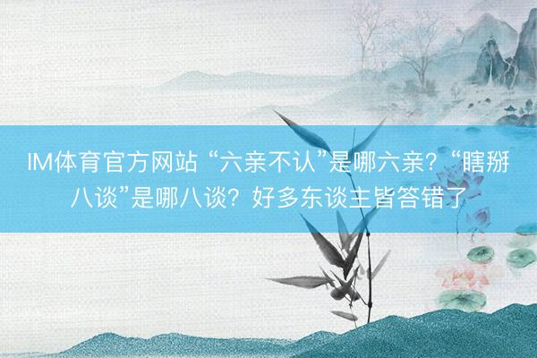 IM体育官方网站 “六亲不认”是哪六亲？“瞎掰八谈”是哪八谈？好多东谈主皆答错了