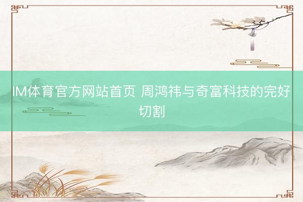 IM体育官方网站首页 周鸿祎与奇富科技的完好切割