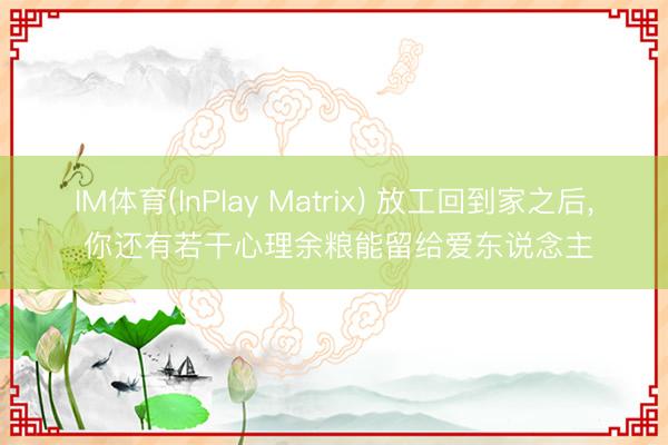 IM体育(InPlay Matrix) 放工回到家之后， 你还有若干心理余粮能留给爱东说念主