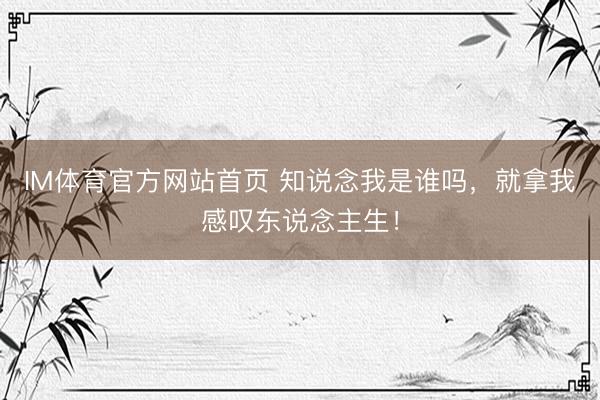 IM体育官方网站首页 知说念我是谁吗，就拿我感叹东说念主生！