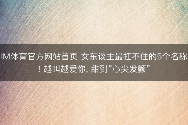 IM体育官方网站首页 女东谈主最扛不住的5个名称! 越叫越爱你， 甜到“心尖发颤”