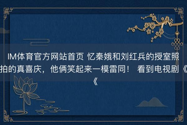 IM体育官方网站首页 忆秦娥和刘红兵的授室照拍的真喜庆，他俩笑起来一模雷同！ 看到电视剧《