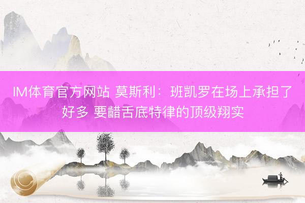 IM体育官方网站 莫斯利：班凯罗在场上承担了好多 要齰舌底特律的顶级翔实