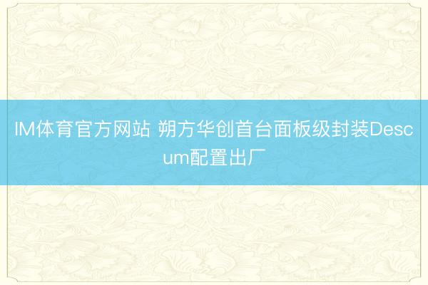 IM体育官方网站 朔方华创首台面板级封装Descum配置出厂