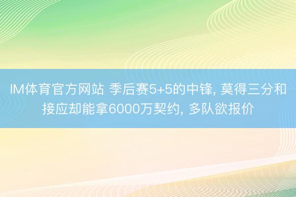 IM体育官方网站 季后赛5+5的中锋， 莫得三分和接应却能拿6000万契约， 多队欲报价