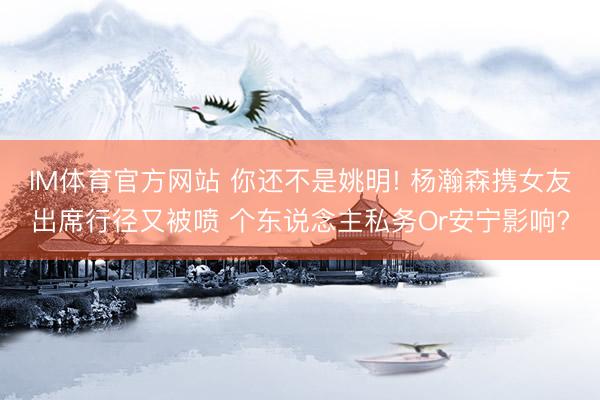 IM体育官方网站 你还不是姚明! 杨瀚森携女友出席行径又被喷 个东说念主私务Or安宁影响?