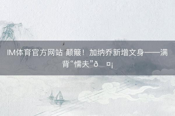 IM体育官方网站 颠簸！加纳乔新增文身——满背“懦夫”🤡