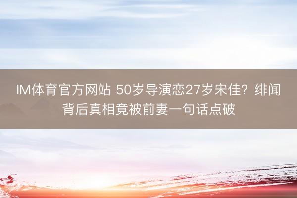 IM体育官方网站 50岁导演恋27岁宋佳？绯闻背后真相竟被前妻一句话点破