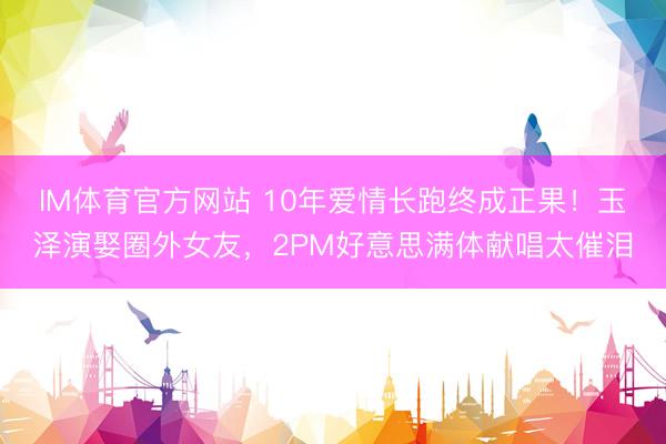 IM体育官方网站 10年爱情长跑终成正果！玉泽演娶圈外女友，2PM好意思满体献唱太催泪