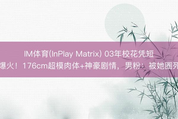 IM体育(InPlay Matrix) 03年校花凭短剧爆火！176cm超模肉体+神豪剧情，男粉：被她圈死了