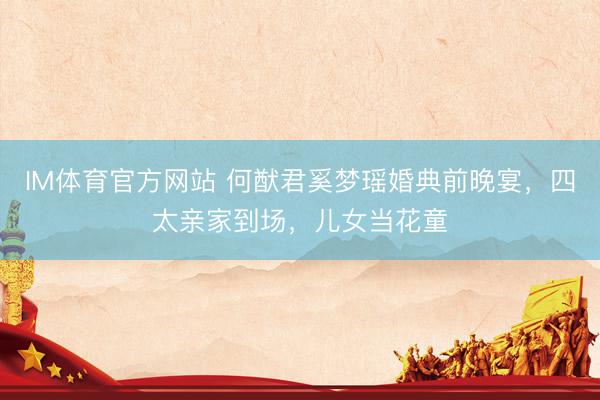IM体育官方网站 何猷君奚梦瑶婚典前晚宴，四太亲家到场，儿女当花童