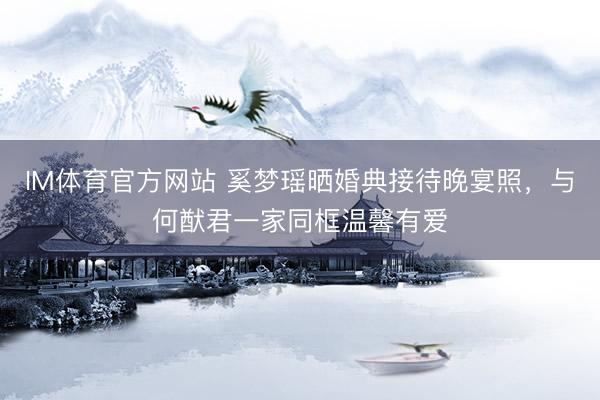 IM体育官方网站 奚梦瑶晒婚典接待晚宴照，与何猷君一家同框温馨有爱