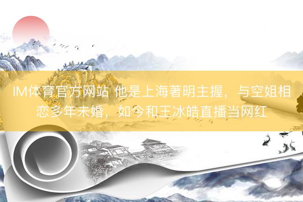 IM体育官方网站 他是上海著明主握，与空姐相恋多年未婚，如今和王冰皓直播当网红