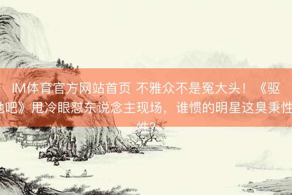 IM体育官方网站首页 不雅众不是冤大头！《驱驰吧》甩冷眼怼东说念主现场，谁惯的明星这臭秉性？