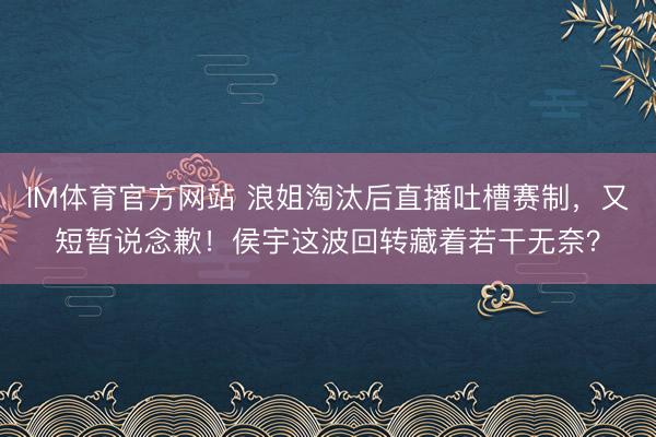 IM体育官方网站 浪姐淘汰后直播吐槽赛制,又短暂说念歉!侯宇这波回转藏着若干无奈?