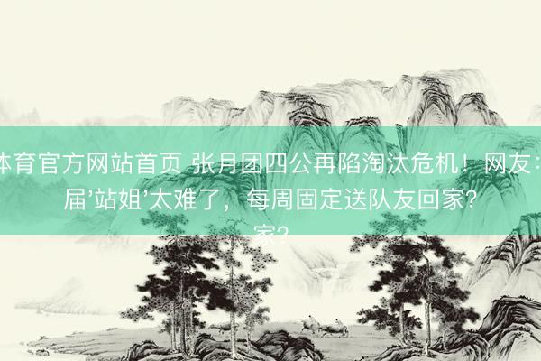 IM体育官方网站首页 张月团四公再陷淘汰危机！网友：这届'站姐'太难了，每周固定送队友回家？