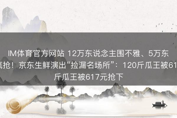 IM体育官方网站 12万东说念主围不雅、5万东说念主疯抢！京东生鲜演出“捡漏名场所”：120斤瓜王被617元抢下