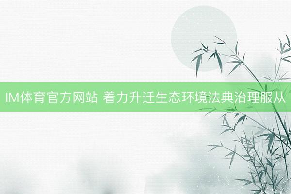 IM体育官方网站 着力升迁生态环境法典治理服从