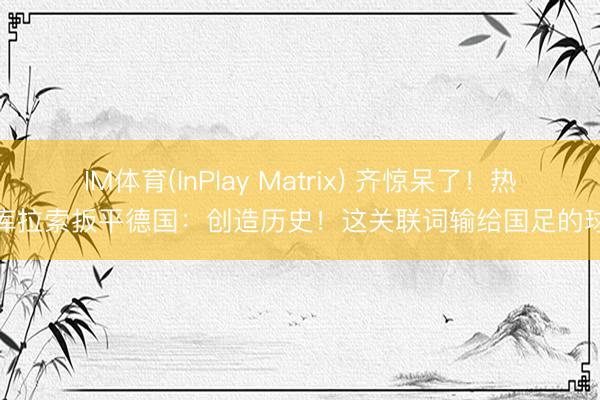 IM体育(InPlay Matrix) 齐惊呆了!热议库拉索扳平德国:创造历史!这关联词输给国足的球队
