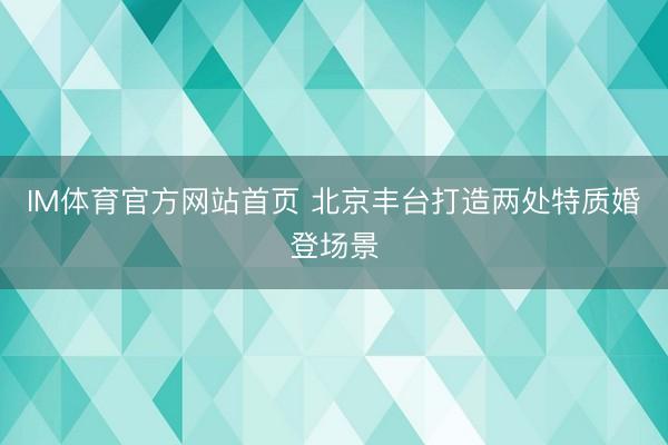 IM体育官方网站首页 北京丰台打造两处特质婚登场景