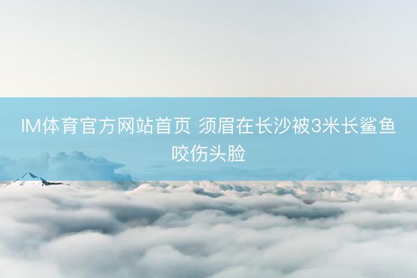IM体育官方网站首页 须眉在长沙被3米长鲨鱼咬伤头脸