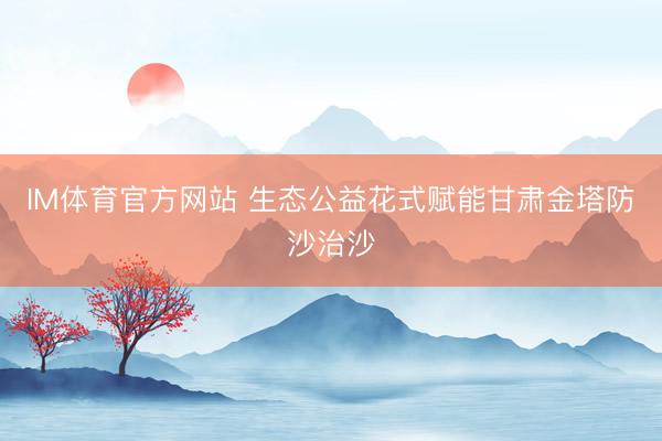 IM体育官方网站 生态公益花式赋能甘肃金塔防沙治沙
