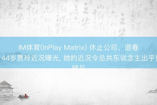 IM体育(InPlay Matrix) 休止公司、退春晚? 44岁贾玲近况曝光， 她的近况令总共东说念主出乎预见