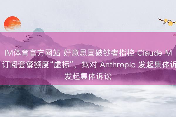 IM体育官方网站 好意思国破钞者指控 Claude Max 订阅套餐额度“虚标”，拟对 Anthropic 发起集体诉讼