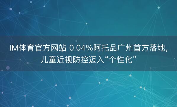 IM体育官方网站 0.04%阿托品广州首方落地,儿童近视防控迈入“个性化”