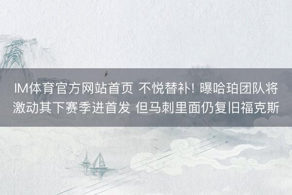 IM体育官方网站首页 不悦替补! 曝哈珀团队将激动其下赛季进首发 但马刺里面仍复旧福克斯