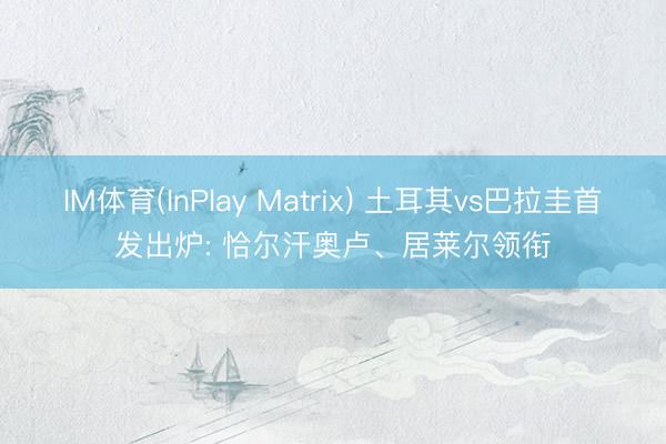 IM体育(InPlay Matrix) 土耳其vs巴拉圭首发出炉: 恰尔汗奥卢、居莱尔领衔