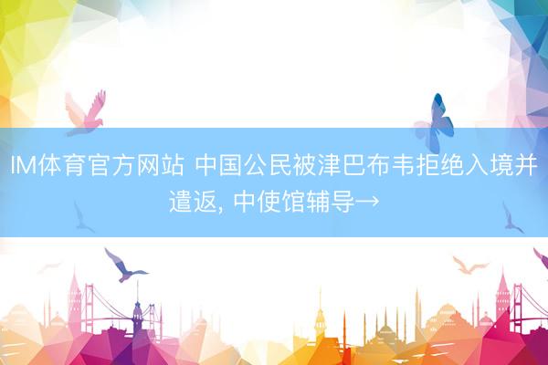IM体育官方网站 中国公民被津巴布韦拒绝入境并遣返， 中使馆辅导→