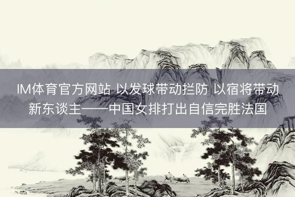 IM体育官方网站 以发球带动拦防 以宿将带动新东谈主——中国女排打出自信完胜法国